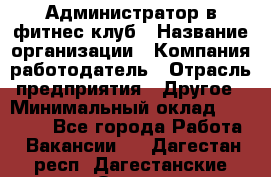 Администратор в фитнес клуб › Название организации ­ Компания-работодатель › Отрасль предприятия ­ Другое › Минимальный оклад ­ 25 000 - Все города Работа » Вакансии   . Дагестан респ.,Дагестанские Огни г.